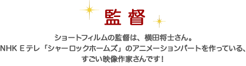 監督 ショートフィルムの監督は、横田将士さん。NHK Eテレ「シャーロックホームズ」のアニメーションパートを作っている、すごい映像作家さんです！